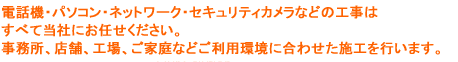 電話・パソコン・ネットワーク・セキュリティカメラ工事の1から10まで当社でおこいないます。事務所、店舗、工場、ご家庭などご利用環境に合わせた施工を行いますので、工事からメンテナンスまで安心してお任せください。